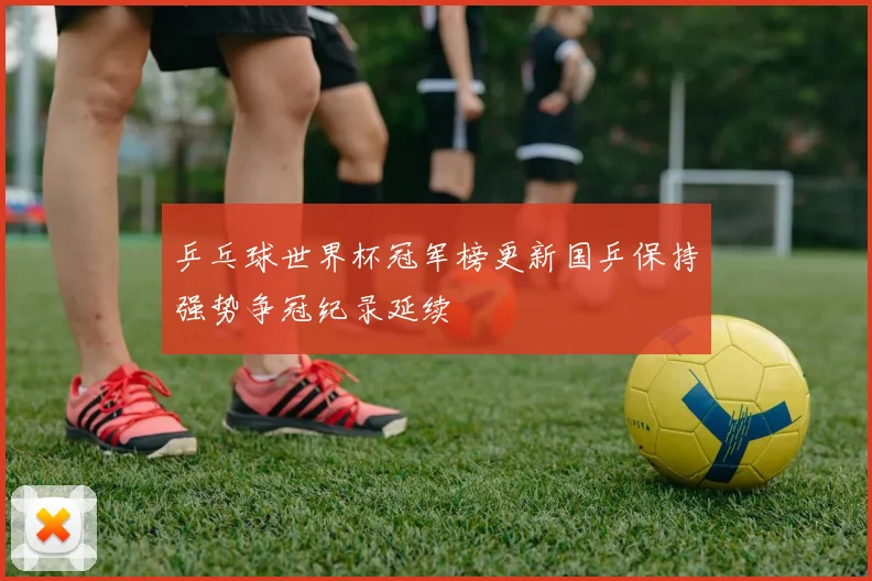 乒乓球世界杯冠军榜更新国乒保持强势争冠纪录延续
