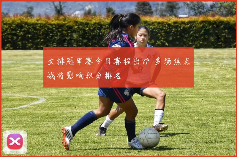 女排冠军赛今日赛程出炉 多场焦点战将影响积分排名