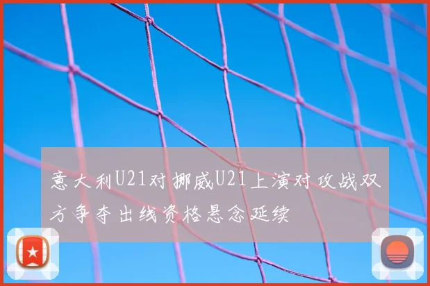 意大利U21对挪威U21上演对攻战双方争夺出线资格悬念延续