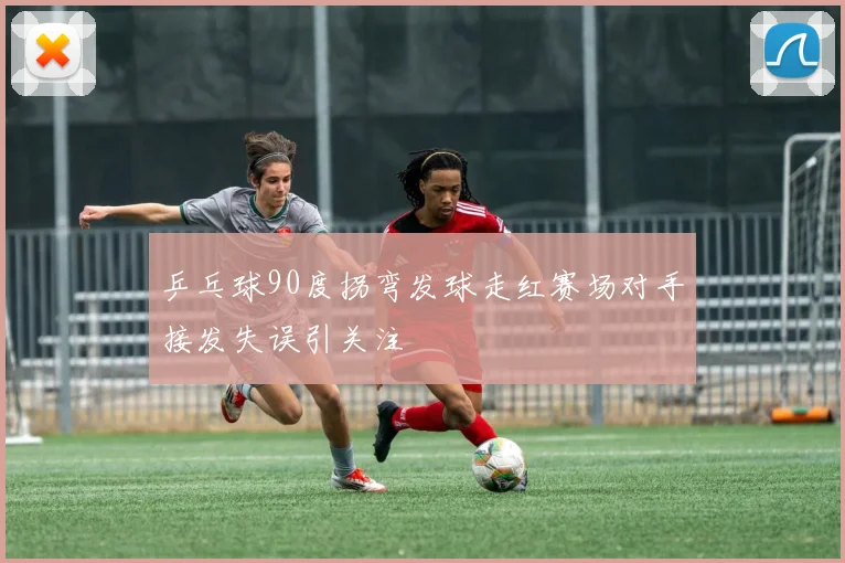乒乓球90度拐弯发球走红赛场对手接发失误引关注