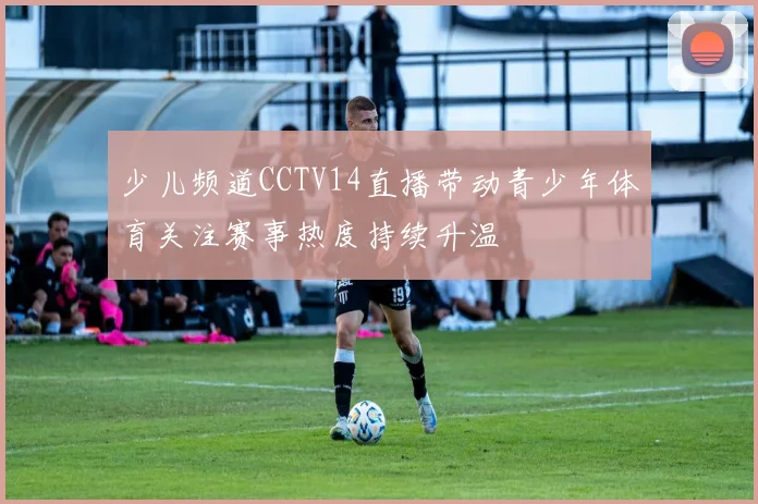 少儿频道CCTV14直播带动青少年体育关注赛事热度持续升温