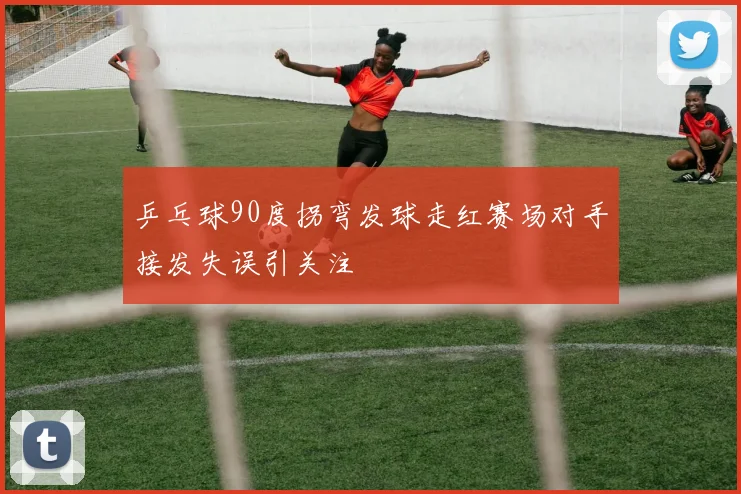 乒乓球90度拐弯发球走红赛场对手接发失误引关注