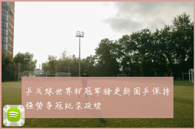 乒乓球世界杯冠军榜更新国乒保持强势争冠纪录延续